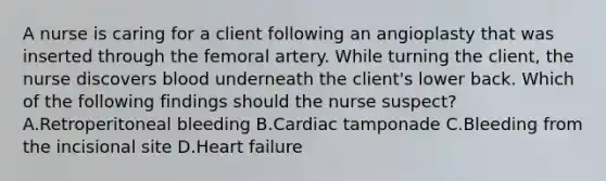 A nurse is caring for a client following an angioplasty that was inserted through the femoral artery. While turning the client, the nurse discovers blood underneath the client's lower back. Which of the following findings should the nurse suspect? A.Retroperitoneal bleeding B.Cardiac tamponade C.Bleeding from the incisional site D.Heart failure