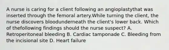 A nurse is caring for a client following an angioplastythat was inserted through the femoral artery.While turning the client, the nurse discovers bloodunderneath the client's lower back. Which of thefollowing findings should the nurse suspect? A. Retroperitoneal bleeding B. Cardiac tamponade C. Bleeding from the incisional site D. Heart failure