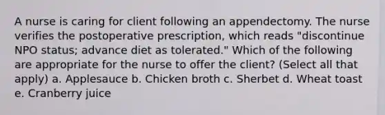 A nurse is caring for client following an appendectomy. The nurse verifies the postoperative prescription, which reads "discontinue NPO status; advance diet as tolerated." Which of the following are appropriate for the nurse to offer the client? (Select all that apply) a. Applesauce b. Chicken broth c. Sherbet d. Wheat toast e. Cranberry juice