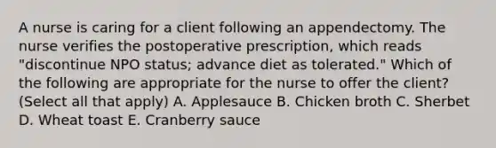 A nurse is caring for a client following an appendectomy. The nurse verifies the postoperative prescription, which reads "discontinue NPO status; advance diet as tolerated." Which of the following are appropriate for the nurse to offer the client? (Select all that apply) A. Applesauce B. Chicken broth C. Sherbet D. Wheat toast E. Cranberry sauce