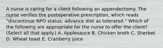 A nurse is caring for a client following an appendectomy. The nurse verifies the postoperative prescription, which reads "discontinue NPO status; advance diet as tolerated." Which of the following are appropriate for the nurse to offer the client? (Select all that apply.) A. Applesauce B. Chicken broth C. Sherbet D. Wheat toast E. Cranberry juice