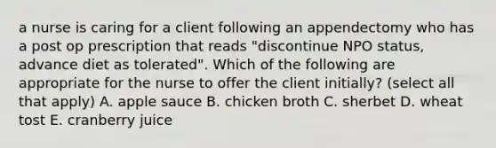 a nurse is caring for a client following an appendectomy who has a post op prescription that reads "discontinue NPO status, advance diet as tolerated". Which of the following are appropriate for the nurse to offer the client initially? (select all that apply) A. apple sauce B. chicken broth C. sherbet D. wheat tost E. cranberry juice