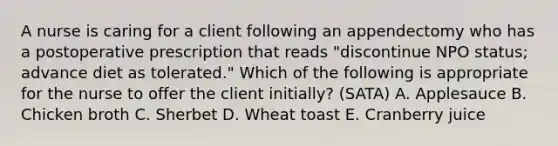 A nurse is caring for a client following an appendectomy who has a postoperative prescription that reads "discontinue NPO status; advance diet as tolerated." Which of the following is appropriate for the nurse to offer the client initially? (SATA) A. Applesauce B. Chicken broth C. Sherbet D. Wheat toast E. Cranberry juice