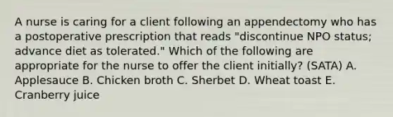 A nurse is caring for a client following an appendectomy who has a postoperative prescription that reads "discontinue NPO status; advance diet as tolerated." Which of the following are appropriate for the nurse to offer the client initially? (SATA) A. Applesauce B. Chicken broth C. Sherbet D. Wheat toast E. Cranberry juice