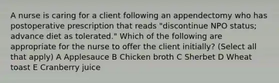 A nurse is caring for a client following an appendectomy who has postoperative prescription that reads "discontinue NPO status; advance diet as tolerated." Which of the following are appropriate for the nurse to offer the client initially? (Select all that apply) A Applesauce B Chicken broth C Sherbet D Wheat toast E Cranberry juice