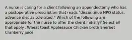 A nurse is caring for a client following an appendectomy who has a postoperative prescription that reads "discontinue NPO status, advance diet as tolerated." Which of the following are appropriate for the nurse to offer the client initially? Select all that apply.: Wheat toast Applesauce Chicken broth Sherbet Cranberry juice