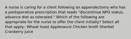 A nurse is caring for a client following an appendectomy who has a postoperative prescription that reads "discontinue NPO status, advance diet as tolerated." Which of the following are appropriate for the nurse to offer the client initially? Select all that apply.: Wheat toast Applesauce Chicken broth Sherbet Cranberry juice