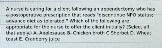 A nurse is caring for a client following an appendectomy who has a postoperative prescription that reads "discontinue NPO status; advance diet as tolerated." Which of the following are appropriate for the nurse to offer the client initially? (Select all that apply.) A. Applesauce B. Chicken broth C Sherbet D. Wheat toast E. Cranberry juice