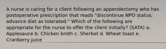 A nurse is caring for a client following an appendectomy who has postoperative prescription that reads "discontinue NPO status; advance diet as tolerated." Which of the following are appropriate for the nurse to offer the client initially? (SATA) a. Applesauce b. Chicken broth c. Sherbet d. Wheat toast e. Cranberry juice