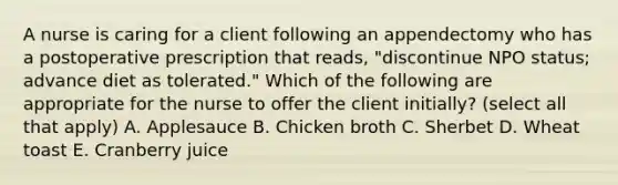 A nurse is caring for a client following an appendectomy who has a postoperative prescription that reads, "discontinue NPO status; advance diet as tolerated." Which of the following are appropriate for the nurse to offer the client initially? (select all that apply) A. Applesauce B. Chicken broth C. Sherbet D. Wheat toast E. Cranberry juice