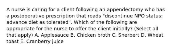 A nurse is caring for a client following an appendectomy who has a postoperative prescription that reads "discontinue NPO status: advance diet as tolerated". Which of the following are appropriate for the nurse to offer the client initially? (Select all that apply) A. Applesauce B. Chicken broth C. Sherbert D. Wheat toast E. Cranberry juice