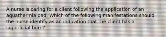 A nurse is caring for a client following the application of an aquathermia pad. Which of the following manifestations should the nurse identify as an indication that the client has a superficial burn?