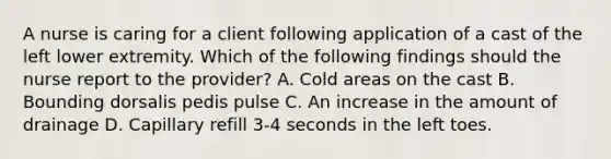 A nurse is caring for a client following application of a cast of the left lower extremity. Which of the following findings should the nurse report to the provider? A. Cold areas on the cast B. Bounding dorsalis pedis pulse C. An increase in the amount of drainage D. Capillary refill 3-4 seconds in the left toes.