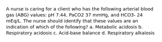 A nurse is caring for a client who has the following arterial blood gas (ABG) values: pH 7.44, PaCO2 37 mmHg, and HCO3- 24 mEq/L. The nurse should identify that these values are an indication of which of the following? a. Metabolic acidosis b. Respiratory acidosis c. Acid-base balance d. Respiratory alkalosis