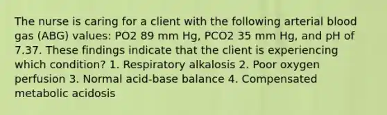 The nurse is caring for a client with the following arterial blood gas (ABG) values: PO2 89 mm Hg, PCO2 35 mm Hg, and pH of 7.37. These findings indicate that the client is experiencing which condition? 1. Respiratory alkalosis 2. Poor oxygen perfusion 3. Normal acid-base balance 4. Compensated metabolic acidosis