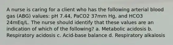 A nurse is caring for a client who has the following arterial blood gas (ABG) values: pH 7.44, PaCO2 37mm Hg, and HCO3 24mEq/L. The nurse should identify that these values are an indication of which of the following? a. Metabolic acidosis b. Respiratory acidosis c. Acid-base balance d. Respiratory alkalosis