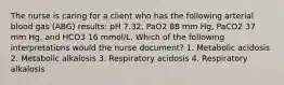 The nurse is caring for a client who has the following arterial blood gas (ABG) results: pH 7.32, PaO2 88 mm Hg, PaCO2 37 mm Hg, and HCO3 16 mmol/L. Which of the following interpretations would the nurse document? 1. Metabolic acidosis 2. Metabolic alkalosis 3. Respiratory acidosis 4. Respiratory alkalosis