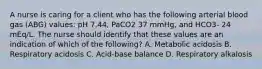 A nurse is caring for a client who has the following arterial blood gas (ABG) values: pH 7.44, PaCO2 37 mmHg, and HCO3- 24 mEq/L. The nurse should identify that these values are an indication of which of the following? A. Metabolic acidosis B. Respiratory acidosis C. Acid-base balance D. Respiratory alkalosis