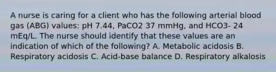 A nurse is caring for a client who has the following arterial blood gas (ABG) values: pH 7.44, PaCO2 37 mmHg, and HCO3- 24 mEq/L. The nurse should identify that these values are an indication of which of the following? A. Metabolic acidosis B. Respiratory acidosis C. Acid-base balance D. Respiratory alkalosis