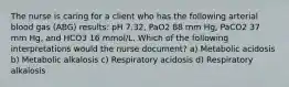 The nurse is caring for a client who has the following arterial blood gas (ABG) results: pH 7.32, PaO2 88 mm Hg, PaCO2 37 mm Hg, and HCO3 16 mmol/L. Which of the following interpretations would the nurse document? a) Metabolic acidosis b) Metabolic alkalosis c) Respiratory acidosis d) Respiratory alkalosis