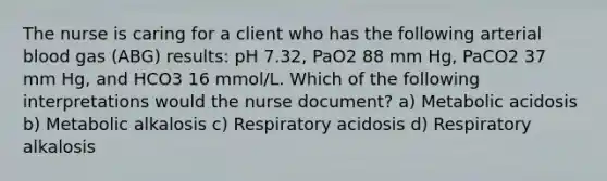 The nurse is caring for a client who has the following arterial blood gas (ABG) results: pH 7.32, PaO2 88 mm Hg, PaCO2 37 mm Hg, and HCO3 16 mmol/L. Which of the following interpretations would the nurse document? a) Metabolic acidosis b) Metabolic alkalosis c) Respiratory acidosis d) Respiratory alkalosis