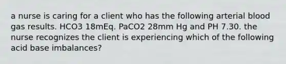 a nurse is caring for a client who has the following arterial blood gas results. HCO3 18mEq. PaCO2 28mm Hg and PH 7.30. the nurse recognizes the client is experiencing which of the following acid base imbalances?