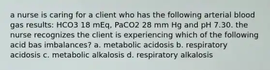 a nurse is caring for a client who has the following arterial blood gas results: HCO3 18 mEq, PaCO2 28 mm Hg and pH 7.30. the nurse recognizes the client is experiencing which of the following acid bas imbalances? a. metabolic acidosis b. respiratory acidosis c. metabolic alkalosis d. respiratory alkalosis