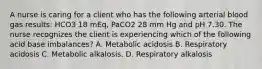 A nurse is caring for a client who has the following arterial blood gas results: HCO3 18 mEq, PaCO2 28 mm Hg and pH 7.30. The nurse recognizes the client is experiencing which of the following acid base imbalances? A. Metabolic acidosis B. Respiratory acidosis C. Metabolic alkalosis. D. Respiratory alkalosis