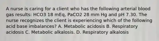 A nurse is caring for a client who has the following arterial blood gas results: HCO3 18 mEq, PaCO2 28 mm Hg and pH 7.30. The nurse recognizes the client is experiencing which of the following acid base imbalances? A. Metabolic acidosis B. Respiratory acidosis C. Metabolic alkalosis. D. Respiratory alkalosis