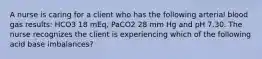 A nurse is caring for a client who has the following arterial blood gas results: HCO3 18 mEq, PaCO2 28 mm Hg and pH 7.30. The nurse recognizes the client is experiencing which of the following acid base imbalances?