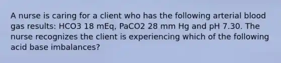 A nurse is caring for a client who has the following arterial blood gas results: HCO3 18 mEq, PaCO2 28 mm Hg and pH 7.30. The nurse recognizes the client is experiencing which of the following acid base imbalances?