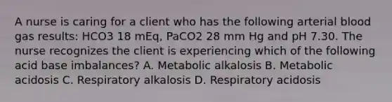 A nurse is caring for a client who has the following arterial blood gas results: HCO3 18 mEq, PaCO2 28 mm Hg and pH 7.30. The nurse recognizes the client is experiencing which of the following acid base imbalances? A. Metabolic alkalosis B. Metabolic acidosis C. Respiratory alkalosis D. Respiratory acidosis