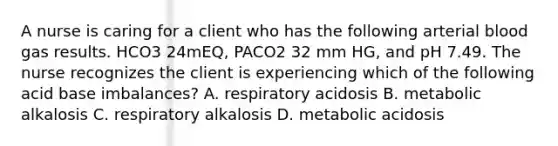 A nurse is caring for a client who has the following arterial blood gas results. HCO3 24mEQ, PACO2 32 mm HG, and pH 7.49. The nurse recognizes the client is experiencing which of the following acid base imbalances? A. respiratory acidosis B. metabolic alkalosis C. respiratory alkalosis D. metabolic acidosis