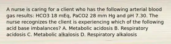 A nurse is caring for a client who has the following arterial blood gas results: HCO3 18 mEq, PaCO2 28 mm Hg and pH 7.30. The nurse recognizes the client is experiencing which of the following acid base imbalances? A. Metabolic acidosis B. Respiratory acidosis C. Metabolic alkalosis D. Respiratory alkalosis