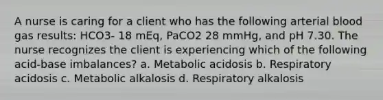 A nurse is caring for a client who has the following arterial blood gas results: HCO3- 18 mEq, PaCO2 28 mmHg, and pH 7.30. The nurse recognizes the client is experiencing which of the following acid-base imbalances? a. Metabolic acidosis b. Respiratory acidosis c. Metabolic alkalosis d. Respiratory alkalosis