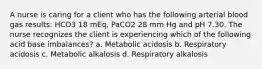 A nurse is caring for a client who has the following arterial blood gas results: HCO3 18 mEq, PaCO2 28 mm Hg and pH 7.30. The nurse recognizes the client is experiencing which of the following acid base imbalances? a. Metabolic acidosis b. Respiratory acidosis c. Metabolic alkalosis d. Respiratory alkalosis