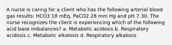 A nurse is caring for a client who has the following arterial blood gas results: HCO3 18 mEq, PaCO2 28 mm Hg and pH 7.30. The nurse recognizes the client is experiencing which of the following acid base imbalances? a. Metabolic acidosis b. Respiratory acidosis c. Metabolic alkalosis d. Respiratory alkalosis