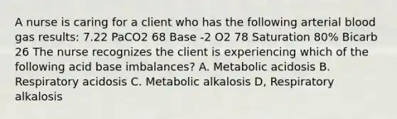 A nurse is caring for a client who has the following arterial blood gas results: 7.22 PaCO2 68 Base -2 O2 78 Saturation 80% Bicarb 26 The nurse recognizes the client is experiencing which of the following acid base imbalances? A. Metabolic acidosis B. Respiratory acidosis C. Metabolic alkalosis D, Respiratory alkalosis