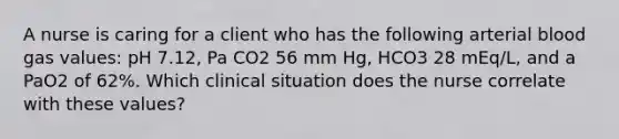 A nurse is caring for a client who has the following arterial blood gas values: pH 7.12, Pa CO2 56 mm Hg, HCO3 28 mEq/L, and a PaO2 of 62%. Which clinical situation does the nurse correlate with these values?