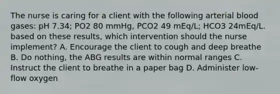 The nurse is caring for a client with the following arterial blood gases: pH 7.34; PO2 80 mmHg, PCO2 49 mEq/L; HCO3 24mEq/L. based on these results, which intervention should the nurse implement? A. Encourage the client to cough and deep breathe B. Do nothing, the ABG results are within normal ranges C. Instruct the client to breathe in a paper bag D. Administer low-flow oxygen