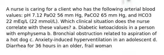 A nurse is caring for a client who has the following arterial blood values: pH 7.12 PaO2 56 mm Hg, PaCO2 65 mm Hg, and HCO3 22 mEq/L (22 mmol/L). Which clinical situation does the nurse correlate with these values? a. Diabetic ketoacidosis in a person with emphysema b. Bronchial obstruction related to aspiration of a hot dog c. Anxiety-induced hyperventilation in an adolescent d. Diarrhea for 36 hours in an older, frail woman