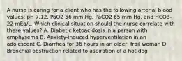 A nurse is caring for a client who has the following arterial blood values: pH 7.12, PaO2 56 mm Hg, PaCO2 65 mm Hg, and HCO3- 22 mEq/L. Which clinical situation should the nurse correlate with these values? A. Diabetic ketoacidosis in a person with emphysema B. Anxiety-induced hyperventilation in an adolescent C. Diarrhea for 36 hours in an older, frail woman D. Bronchial obstruction related to aspiration of a hot dog