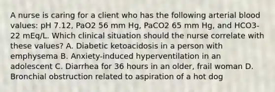 A nurse is caring for a client who has the following arterial blood values: pH 7.12, PaO2 56 mm Hg, PaCO2 65 mm Hg, and HCO3- 22 mEq/L. Which clinical situation should the nurse correlate with these values? A. Diabetic ketoacidosis in a person with emphysema B. Anxiety-induced hyperventilation in an adolescent C. Diarrhea for 36 hours in an older, frail woman D. Bronchial obstruction related to aspiration of a hot dog