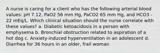 A nurse is caring for a client who has the following arterial blood values: pH 7.12, PaO2 56 mm Hg, PaCO2 65 mm Hg, and HCO3 - 22 mEq/L. Which clinical situation should the nurse correlate with these values? a. Diabetic ketoacidosis in a person with emphysema b. Bronchial obstruction related to aspiration of a hot dog c. Anxiety-induced hyperventilation in an adolescent d. Diarrhea for 36 hours in an older, frail woman