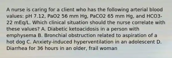 A nurse is caring for a client who has the following arterial blood values: pH 7.12, PaO2 56 mm Hg, PaCO2 65 mm Hg, and HCO3- 22 mEq/L. Which clinical situation should the nurse correlate with these values? A. Diabetic ketoacidosis in a person with emphysema B. Bronchial obstruction related to aspiration of a hot dog C. Anxiety-induced hyperventilation in an adolescent D. Diarrhea for 36 hours in an older, frail woman