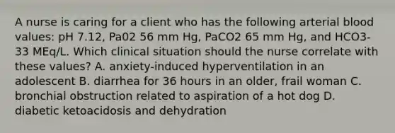 A nurse is caring for a client who has the following arterial blood values: pH 7.12, Pa02 56 mm Hg, PaCO2 65 mm Hg, and HCO3- 33 MEq/L. Which clinical situation should the nurse correlate with these values? A. anxiety-induced hyperventilation in an adolescent B. diarrhea for 36 hours in an older, frail woman C. bronchial obstruction related to aspiration of a hot dog D. diabetic ketoacidosis and dehydration