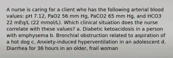 A nurse is caring for a client who has the following arterial blood values: pH 7.12, PaO2 56 mm Hg, PaCO2 65 mm Hg, and HCO3 22 mEq/L (22 mmol/L). Which clinical situation does the nurse correlate with these values? a. Diabetic ketoacidosis in a person with emphysema b. Bronchial obstruction related to aspiration of a hot dog c. Anxiety-induced hyperventilation in an adolescent d. Diarrhea for 36 hours in an older, frail woman