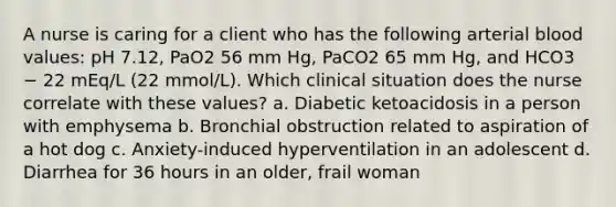 A nurse is caring for a client who has the following arterial blood values: pH 7.12, PaO2 56 mm Hg, PaCO2 65 mm Hg, and HCO3 − 22 mEq/L (22 mmol/L). Which clinical situation does the nurse correlate with these values? a. Diabetic ketoacidosis in a person with emphysema b. Bronchial obstruction related to aspiration of a hot dog c. Anxiety-induced hyperventilation in an adolescent d. Diarrhea for 36 hours in an older, frail woman