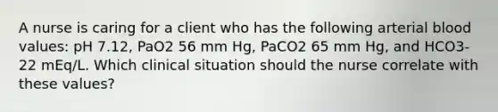 A nurse is caring for a client who has the following arterial blood values: pH 7.12, PaO2 56 mm Hg, PaCO2 65 mm Hg, and HCO3- 22 mEq/L. Which clinical situation should the nurse correlate with these values?