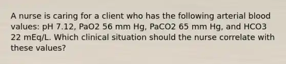 A nurse is caring for a client who has the following arterial blood values: pH 7.12, PaO2 56 mm Hg, PaCO2 65 mm Hg, and HCO3 22 mEq/L. Which clinical situation should the nurse correlate with these values?